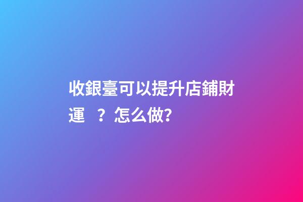 收銀臺可以提升店鋪財運？怎么做？